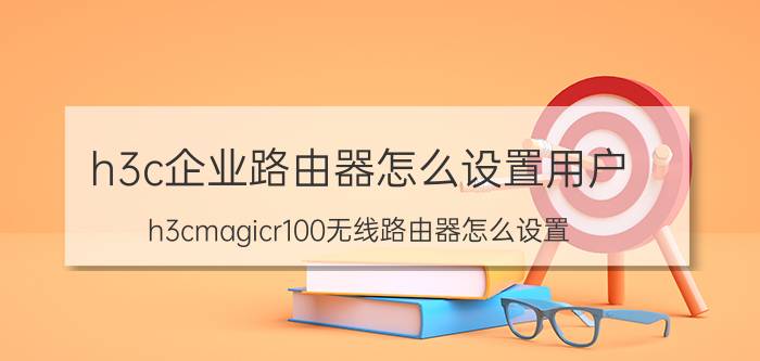 h3c企业路由器怎么设置用户 h3cmagicr100无线路由器怎么设置？